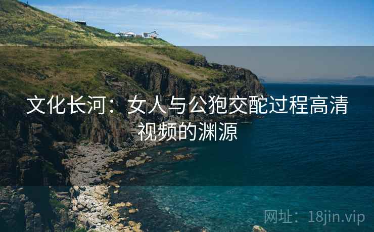 文化长河：女人与公狍交酡过程高清视频的渊源  第2张