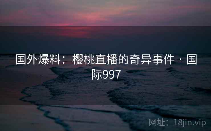 国外爆料：樱桃直播的奇异事件 · 国际997