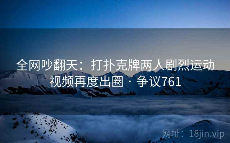 全网吵翻天：打扑克牌两人剧烈运动视频再度出圈 · 争议761
