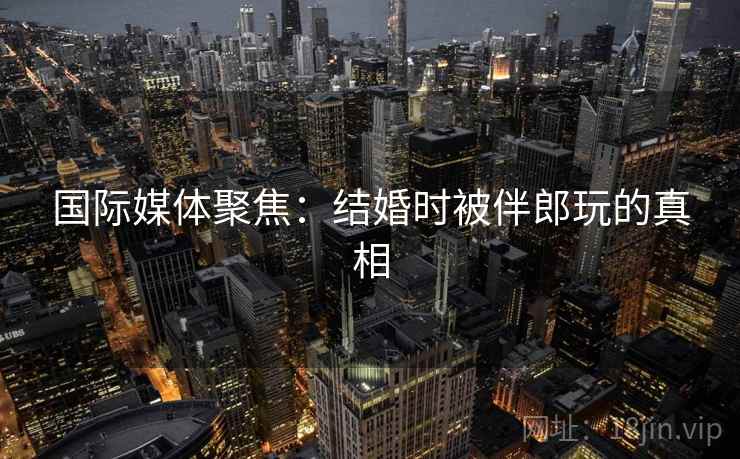 国际媒体聚焦：结婚时被伴郎玩的真相