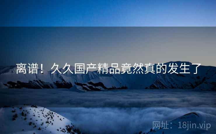 离谱！久久国产精品竟然真的发生了