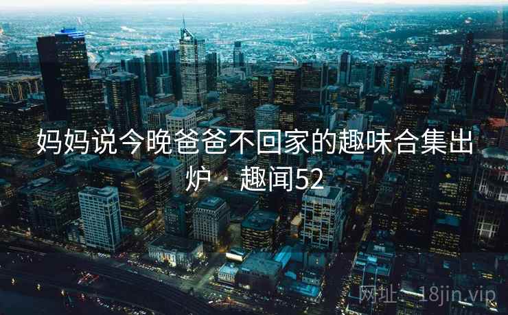妈妈说今晚爸爸不回家的趣味合集出炉 · 趣闻52  第1张