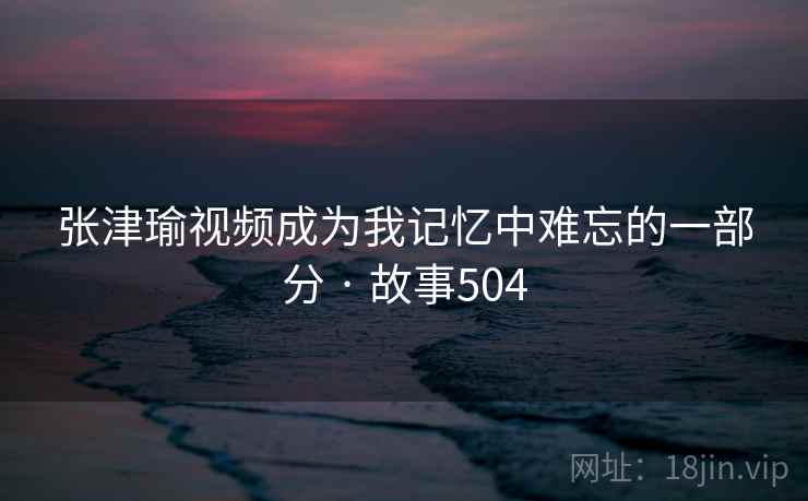 张津瑜视频成为我记忆中难忘的一部分 · 故事504