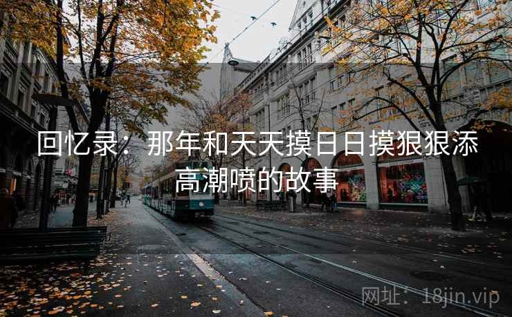 回忆录：那年和天天摸日日摸狠狠添高潮喷的故事  第1张